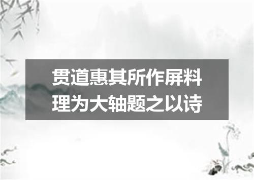 贯道惠其所作屏料理为大轴题之以诗