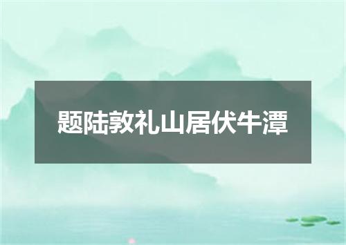 题陆敦礼山居伏牛潭