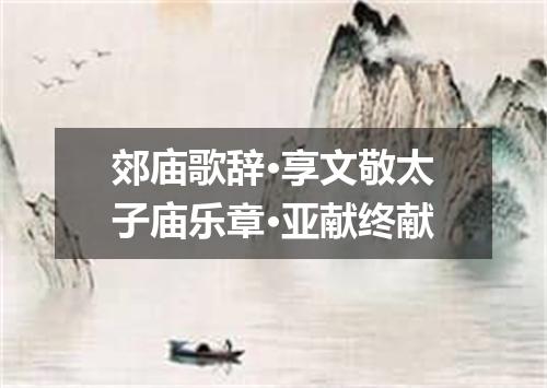 郊庙歌辞·享文敬太子庙乐章·亚献终献