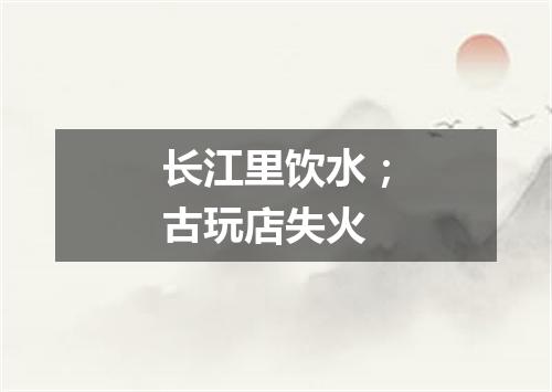 长江里饮水；古玩店失火