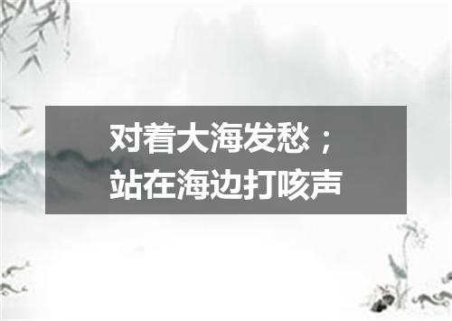 对着大海发愁；站在海边打咳声