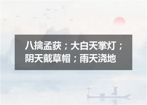 八擒孟获；大白天掌灯；阴天戴草帽；雨天浇地