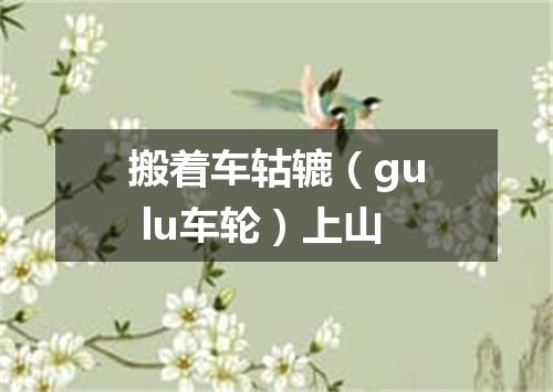 搬着车轱辘（gu lu车轮）上山