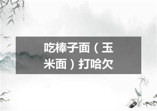 吃棒子面（玉米面）打哈欠