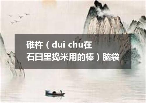 碓杵（dui chu在石臼里捣米用的棒）脑袋