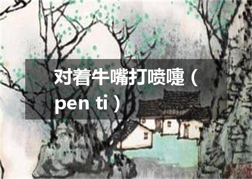 对着牛嘴打喷嚏（pen ti）