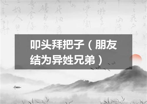 叩头拜把子（朋友结为异姓兄弟）