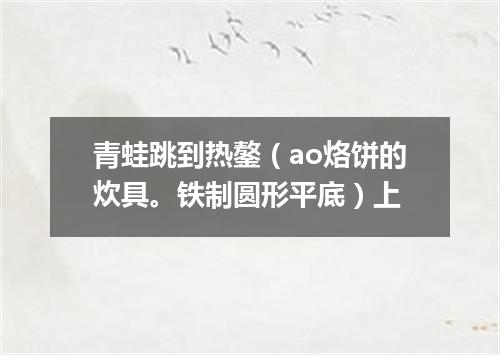 青蛙跳到热鏊（ao烙饼的炊具。铁制圆形平底）上